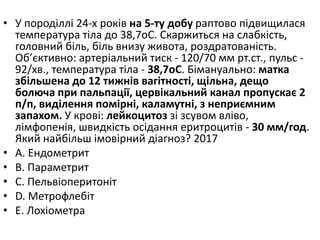 • У породiллi 24-х рокiв на 5-ту добу раптово пiдвищилася
температура тiла до 38,7oC. Скаржиться на слабкiсть,
головний бiль, бiль внизу живота, роздратованiсть.
Об’єктивно: артерiальний тиск - 120/70 мм рт.ст., пульс -
92/хв., температура тiла - 38,7oC. Бiмануально: матка
збiльшена до 12 тижнiв вагiтностi, щiльна, дещо
болюча при пальпацiї, цервiкальний канал пропускає 2
п/п, видiлення помiрнi, каламутнi, з неприємним
запахом. У кровi: лейкоцитоз зi зсувом влiво,
лiмфопенiя, швидкiсть осiдання еритроцитiв - 30 мм/год.
Який найбiльш iмовiрний дiагноз? 2017
• A. Ендометрит
• B. Параметрит
• C. Пельвiоперитонiт
• D. Метрофлебiт
• E. Лохiометра
 
