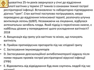 • Першовагiтна 25-ти рокiв звернулася у сiчнi до вiддiлення
патологiї вагiтних у термiнi 27 тижнiв iз ознаками тяжкої гострої
респiраторної iнфекцiї. Встановлено та лабораторно пiдтверджено
дiагноз ”грип”. Стан вагiтної поступово погiршувався, хвора
переведена до вiддiлення iнтенсивної терапiї, розпочата штучна
вентиляцiя легень (ШВЛ). Незважаючи на лiкування, вiдбулася
антенатальна загибель плода. Який пiдхiд iз перелiчених нижче, є
найбiльш дiєвим у попередженнi цього ускладнення вагiтностi?
2018
• A. Вакцинацiя вiд грипу усiх вагiтних та жiнок, що планують
вагiтнiсть
• B. Прийом противiрусних препаратiв пiд час епiдемiї грипу
• C. Застосування iмуномодуляторiв
• D. Застосування деескалацiйної антибiотикотерапiї вiдразу пiсля
появи перших проявiв гострої респiраторної вiрусної iнфекцiї
(ГРВI)
• E. Вiдмовитись вiд вiдвiдування буд-яких скупчень людей пiд час
 