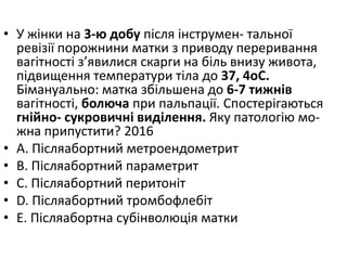 • У жiнки на 3-ю добу пiсля iнструмен- тальної
ревiзiї порожнини матки з приводу переривання
вагiтностi з’явилися скарги на бiль внизу живота,
пiдвищення температури тiла до 37, 4oC.
Бiмануально: матка збiльшена до 6-7 тижнiв
вагiтностi, болюча при пальпацiї. Спостерiгаються
гнiйно- сукровичнi видiлення. Яку патологiю мо-
жна припустити? 2016
• A. Пiсляабортний метроендометрит
• B. Пiсляабортний параметрит
• C. Пiсляабортний перитонiт
• D. Пiсляабортний тромбофлебiт
• E. Пiсляабортна субiнволюцiя матки
 