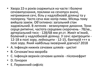 • Хвора 22-х рокiв скаржиться на часте i болюче
сечовипускання, поклики на сечопуск вночi,
нетримання сечi, бiль у надлобковiй дiлянцi та у
попереку. Часто сеча має колiр пива. Мiсяць тому
вийшла замiж. Об’єктивно: загальний стан
задовiльний. В легенях - везикулярне дихання. Тони
серця ритмiчнi, частота серцевих скорочень - 78/хв.,
артерiальний тиск - 128/68 мм рт.ст. Живiт м’який,
болючий у надлобковiй дiлянцi. У сечi: еритроцити -
12-18 в полi зору, лейкоцити - 12-15, бактерiй +++ в
полi зору. Який найбiльш iмовiрний дiагноз? 2018
• A. Iнфекцiя нижнiх сечових шляхiв - цистит
• B. Сечокам’яна хвороба
• C. Iнфекцiя верхнiх сечових шляхiв - пiєлонефрит
• D. Гонорея
• E. Первинний сифiлiс
 
