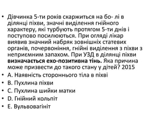 • Дiвчинка 5-ти рокiв скаржиться на бо- лi в
дiлянцi пiхви, значнi видiлення гнiйного
характеру, якi турбують протягом 5-ти днiв i
поступово посилюються. При оглядi лiкар
виявив значний набряк зовнiшнiх статевих
органiв, почервонiння, гнiйнi видiлення з пiхви з
неприємним запахом. При УЗД в дiлянцi пiхви
визначається ехо-позитивна тiнь. Яка причина
може призвести до такого стану у дiтей? 2015
• A. Наявнiсть стороннього тiла в пiхвi
• B. Пухлина пiхви
• C. Пухлина шийки матки
• D. Гнiйний кольпiт
• E. Вульвовагiнiт
 