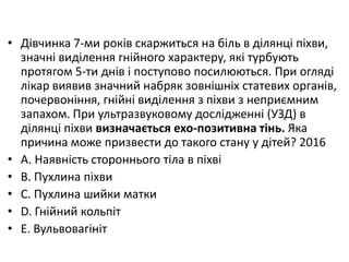 • Дiвчинка 7-ми рокiв скаржиться на бiль в дiлянцi пiхви,
значнi видiлення гнiйного характеру, якi турбують
протягом 5-ти днiв i поступово посилюються. При оглядi
лiкар виявив значний набряк зовнiшнiх статевих органiв,
почервонiння, гнiйнi видiлення з пiхви з неприємним
запахом. При ультразвуковому дослiдженнi (УЗД) в
дiлянцi пiхви визначається ехо-позитивна тiнь. Яка
причина може призвести до такого стану у дiтей? 2016
• A. Наявнiсть стороннього тiла в пiхвi
• B. Пухлина пiхви
• C. Пухлина шийки матки
• D. Гнiйний кольпiт
• E. Вульвовагiнiт
 