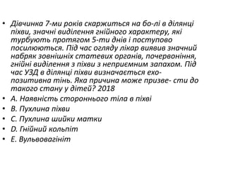 • Дiвчинка 7-ми рокiв скаржиться на бо-лi в дiлянцi
пiхви, значнi видiлення гнiйного характеру, якi
турбують протягом 5-ти днiв i поступово
посилюються. Пiд час огляду лiкар виявив значний
набряк зовнiшнiх статевих органiв, почервонiння,
гнiйнi видiлення з пiхви з неприємним запахом. Пiд
час УЗД в дiлянцi пiхви визначається ехо-
позитивна тiнь. Яка причина може призве- сти до
такого стану у дiтей? 2018
• A. Наявнiсть стороннього тiла в пiхвi
• B. Пухлина пiхви
• C. Пухлина шийки матки
• D. Гнiйний кольпiт
• E. Вульвовагiнiт
 