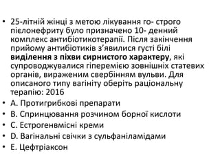• 25-лiтнiй жiнцi з метою лiкування го- строго
пiєлонефриту було призначено 10- денний
комплекс антибiотикотерапiї. Пiсля закiнчення
прийому антибiотикiв з’явилися густi бiлi
видiлення з пiхви сирнистого характеру, якi
супроводжувалися гiперемiєю зовнiшнiх статевих
органiв, вираженим свербiнням вульви. Для
описаного типу вагiнiту оберiть рацiональну
терапiю: 2016
• A. Протигрибковi препарати
• B. Спринцювання розчином борної кислоти
• C. Естрогенвмiснi креми
• D. Вагiнальнi свiчки з сульфанiламiдами
• E. Цефтрiаксон
 