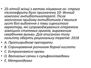 • 25-лiтнiй жiнцi з метою лiкування го- строго
пiєлонефриту було призначено 10- денний
комплекс антибiотикотерапiї. Пiсля
закiнчення прийому антибiотикiв з’явилися
густi бiлi видiлення з пiхви сирнистого
характеру, якi супроводжувалися гiперемiєю
зовнiшнiх статевих органiв, вираженим
свербiнням вульви. Для описаного типу
кольпiту оберiть рацiональну терапiю: 2018
• A. Протигрибковi препарати
• B. Спринцювання розчином борної кислоти
• C. Естрогенвмiснi креми
• D. Вагiнальнi свiчки з сульфанiламiдами
• E. Метронiдазол
 