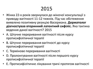 2015
• Жiнка 22-х рокiв звернулася до жiночої консультацiї з
приводу вагiтностi 11-12 тижнiв. Пiд час обстеження
виявлено позитивну реакцiю Васермана. Дерматолог
дiагностував вторинний латентний сифiлiс. Яка тактика
ведення даної вагiтностi? 2015
• A. Штучне переривання вагiтностi пiсля курсу
протисифiлiтичної терапiї
• B. Штучне переривання вагiтностi до курсу
протисифiлiтичної терапiї
• C. Термiнове переривання вагiтностi
• D. Пролонгування вагiтностi пiсля першого курсу
протисифiлiтичної терапiї
• E. Протисифiлiтичне лiкування тричi протягом вагiтностi
 
