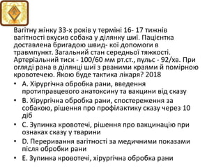 Вагiтну жiнку 33-х рокiв у термiнi 16- 17 тижнiв
вагiтностi вкусив собака у дiлянку шиї. Пацiєнтка
доставлена бригадою швид- кої допомоги в
травмпункт. Загальний стан середньої тяжкостi.
Артерiальний тиск - 100/60 мм рт.ст., пульс - 92/хв. При
оглядi рана в дiлянцi шиї з рваними краями й помiрною
кровотечею. Якою буде тактика лiкаря? 2018
• A. Хiрургiчна обробка рани, введення
протиправцевого анатоксину та вакцини вiд сказу
• B. Хiрургiчна обробка рани, спостереження за
собакою, рiшення про профiлактику сказу через 10
дiб
• C. Зупинка кровотечi, рiшення про вакцинацiю при
ознаках сказу у тварини
• D. Переривання вагiтностi за медичними показами
пiсля обробки рани
• E. Зупинка кровотечi, хiрургiчна обробка рани
 