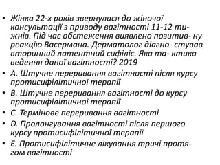 • Жiнка 22-х рокiв звернулася до жiночої
консультацiї з приводу вагiтностi 11-12 ти-
жнiв. Пiд час обстеження виявлено позитив- ну
реакцiю Васермана. Дерматолог дiагно- стував
вторинний латентний сифiлiс. Яка та- ктика
ведення даної вагiтностi? 2019
• A. Штучне переривання вагiтностi пiсля курсу
протисифiлiтичної терапiї
• B. Штучне переривання вагiтностi до курсу
протисифiлiтичної терапiї
• C. Термiнове переривання вагiтностi
• D. Пролонгування вагiтностi пiсля першого
курсу протисифiлiтичної терапiї
• E. Протисифiлiтичне лiкування тричi протя-
гом вагітності
 