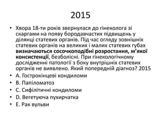 2015
• Хвора 18-ти рокiв звернулася до гiнеколога зi
скаргами на появу бородавчастих пiдвищень у
дiлянцi статевих органiв. Пiд час огляду зовнiшнiх
статевих органiв на великих i малих статевих губах
визначаються сосочкоподiбнi розростання, м’якої
консистенцiї, безболiснi. При гiнекологiчному
дослiдженнi патологiї з боку внутрiшнiх статевих
органiв не виявлено. Який попереднiй дiагноз? 2015
• A. Гострокiнцевi кондиломи
• B. Папiломатоз
• C. Сифiлiтичнi кондиломи
• D. Вегетуюча пухирчатка
• E. Рак вульви
 