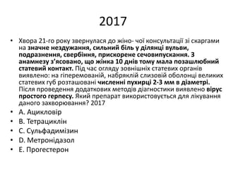 2017
• Хвора 21-го року звернулася до жiно- чої консультацiї зi скаргами
на значне нездужання, сильний бiль у дiлянцi вульви,
подразнення, свербiння, прискорене сечовипускання. З
анамнезу з’ясовано, що жiнка 10 днiв тому мала позашлюбний
статевий контакт. Пiд час огляду зовнiшнiх статевих органiв
виявлено: на гiперемованiй, набряклiй слизовiй оболонцi великих
статевих губ розташованi численнi пухирцi 2-3 мм в дiаметрi.
Пiсля проведення додаткових методiв дiагностики виявлено вiрус
простого герпесу. Який препарат використовується для лiкування
даного захворювання? 2017
• A. Ацикловiр
• B. Тетрациклiн
• C. Сульфадимiзин
• D. Метронiдазол
• E. Прогестерон
 