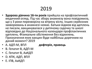 2019
• Здорова дiвчина 16-ти рокiв прийшла на профiлактичний
медичний огляд. Пiд час збору анамнезу вона повiдомила,
що у 3 роки перехворiла на вiтряну вiспу. Iнших серйозних
захворювань в анамнезi немає. Батьки вiдмов вiд щеплень
не писали, вакцинувалася у дитячому садочку та школi
вiдповiдно до Нацiонального календаря профiлактичних
щеплень. Фiзикальне обстеження без вiдхилень.
Призначення яких вакцин буде найбiльш доречним на
даний момент? 2019
• A. АДП-М, ВПЛ дифтерія, правець
• B. Гепатит В, АДП-М
• C. Гепатит В, АаКДП
• D. КПК, АДП, ВПЛ
• E. IПВ, АаКДП
 