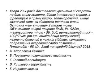 • Хвора 23-х рокiв доставлена ургентно зi скаргами
на бiль внизу живота, бiльш iнтенсивну справа, з
iррадiацiєю в пряму кишку, запаморочення. Вище
зазначенi скар- ги з’явилися раптово вночi.
Остання мен- струацiя 2 тижнi тому.
Об’єктивно: шкiрнi покриви блiдi, Ps- 92/хв.,
температура тi- ла - 36, 6oC, артерiальний тиск -
100/60 мм рт.ст. Живiт дещо напружений,
незначно болючий в нижнiх вiддiлах, симптоми
подразнення очеревини слабо позитивнi.
Гемоглобiн - 98 г/л. Який попереднiй дiагноз? 2018
• A. Апоплексiя яєчника
• B. Порушена позаматкова вагiтнiсть
• C. Гострий апендицит
• D. Кишкова непрохiднiсть
• E. Ниркова колька
 