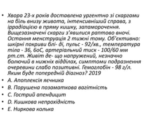 • Хвора 23-х рокiв доставлена ургентно зi скаргами
на бiль внизу живота, iнтенсивнiший справа, з
iррадiацiєю в пряму кишку, запаморочення.
Вищезазначенi скарги з’явилися раптово вночi.
Остання менструацiя 2 тижнi тому. Об’єктивно:
шкiрнi покриви блi- дi, пульс - 92/хв., температура
тiла - 36, 6oC, артерiальний тиск - 100/60 мм
рт.ст. Живiт де- що напружений, незначно
болючий в нижнiх вiддiлах, симптоми подразнення
очеревини слабо позитивнi. Гемоглобiн - 98 г/л.
Яким буде попереднiй дiагноз? 2019
• A. Апоплексiя яєчника
• B. Порушена позаматкова вагiтнiсть
• C. Гострий апендицит
• D. Кишкова непрохiднiсть
• E. Ниркова колька
 
