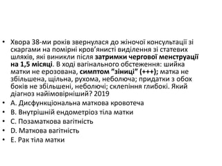 • Хвора 38-ми рокiв звернулася до жiночої консультацiї зi
скаргами на помiрнi кров’янистi видiлення зi статевих
шляхiв, якi виникли пiсля затримки чергової менструацiї
на 1,5 мiсяцi. В ходi вагiнального обстеження: шийка
матки не ерозована, симптом ”зiницi” (+++); матка не
збiльшена, щiльна, рухома, неболюча; придатки з обох
бокiв не збiльшенi, неболючi; склепiння глибокi. Який
дiагноз найiмовiрнiший? 2019
• A. Дисфункцiональна маткова кровотеча
• B. Внутрiшнiй ендометрiоз тiла матки
• C. Позаматкова вагiтнiсть
• D. Маткова вагiтнiсть
• E. Рак тiла матки
 