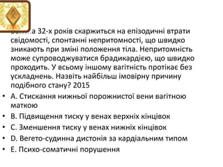 • Вагiтна 32-х рокiв скаржиться на епiзодичнi втрати
свiдомостi, спонтаннi непритомностi, що швидко
зникають при змiнi положення тiла. Непритомнiсть
може супроводжуватися брадикардiєю, що швидко
проходить. У всьому iншому вагiтнiсть протiкає без
ускладнень. Назвiть найбiльш iмовiрну причину
подiбного стану? 2015
• A. Стискання нижньої порожнистої вени вагiтною
маткою
• B. Пiдвищення тиску у венах верхнiх кiнцiвок
• C. Зменшення тиску у венах нижнiх кiнцiвок
• D. Вегето-судинна дистонiя за кардiальним типом
• E. Психо-соматичнi порушення
 