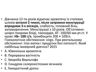 • Дiвчинка 12-ти рокiв вiдмiчає кровотечу iз статевих
шляхiв останнi 2 тижнi, пiсля затримки менструацiї
впродовж 3-х мiсяцiв, слабкiсть, головний бiль,
запаморочення. Менструацiї з 10 рокiв. Об’єктивно:
шкiрнi покриви блiдi, тахiкардiя, АТ- 100/60 мм рт.ст. У
кровi: Нb- 100 г/л, тромбоцити 200 • 109/л.
Гiнекологiчне обстеження: virgo. При ректальному
обстеженнi: тiло матки i придатки без патологiї. Який
найбiльш iмовiрний дiагноз? 2015
• A. Ювенiльна кровотеча
• B. Перервана вагiтнiсть
• C. Хвороба Верльгофа
• D. Синдром склерокiстозних яєчникiв
• E. Геморагiчний дiатез
 