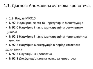 1.1. Діагноз: Аномальна маткова кровотеча.
• 1.2. Код за МКХ10:
• N 92. Надмірна, часта та нерегулярна менструація
• N 92.0 Надмірна і часта менструація з регулярним
циклом
• N 92.1 Надмірна і часта менструація з нерегулярним
циклом
• N 92.2 Надмірна менструація в період статевого
дозрівання
• N 92.3 Овуляційна кровотеча
• N 92.8 Дисфункціональна маткова кровотеча
 