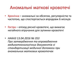 Аномальні маткові кровотечі
• Хронічна – аномальні за обсягом, регулярністю та
частотою, що спостерігається впродовж 6 місяців
• Гостра – епізод рясної кровотечі, що вимагає
негайного втручання для зупинки кровотечі
• НАКАЗ 13.04.2016 № 353
Про затвердження та впровадження
медикотехнологічних документів зі
стандартизації медичної допомоги при
аномальних маткових кровотечах
 