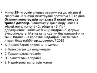 • Жiнка 39-ти рокiв вперше звернулась до лiкаря зi
скаргами на значнi менструацiї протягом 10-12 днiв.
Остання менструацiя почалась 3 тижнi тому та
триває дотепер. З анамнезу: цикл порушився 3
мiсяцi тому, пологiв - 2, абортiв - 5. При
дослiдженнi: шийка матки цилiндричної форми,
вiчко зiмкнуте. Матка та придатки без патологiчних
змiн. Видiлення кров’янi, надмiрнi. Яка тактика
лiкаря буде найбiльш доречною? 2019
• A. Вишкрiбання порожнини матки
• B. Крiокоагуляцiя ендометрiю
• C. Гормональна терапiя
• D. Гемостатична терапiя
• E. Надпiхвова ампутацiя матки
 