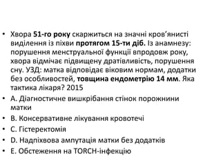 • Хвора 51-го року скаржиться на значнi кров’янистi
видiлення iз пiхви протягом 15-ти дiб. Iз анамнезу:
порушення менструальної функцiї впродовж року,
хвора вiдмiчає пiдвищену дратiвливiсть, порушення
сну. УЗД: матка вiдповiдає вiковим нормам, додатки
без особливостей, товщина ендометрiю 14 мм. Яка
тактика лiкаря? 2015
• A. Дiагностичне вишкрiбання стiнок порожнини
матки
• B. Консервативне лiкування кровотечi
• C. Гiстеректомiя
• D. Надпiхвова ампутацiя матки без додаткiв
• E. Обстеження на TORCH-iнфекцiю
 
