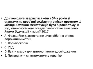 • До гiнеколога звернулася жiнка 54-х рокiв зi
скаргами на кров’янi видiлення з пiхви протягом 1
мiсяця. Остання менструацiя була 5 рокiв тому. В
ходi гiнекологiчного огляду патологiї не виявлено.
Якими будуть дiї лiкаря? 2017
• A. Фракцiйне дiагностичне вишкрiбання стiнок
порожнини матки
• B. Кольпоскопiя
• C. УЗД
• D. Взяти мазок для цитологiчного дослi- дження
• E. Призначити симптоматичну терапiю
 