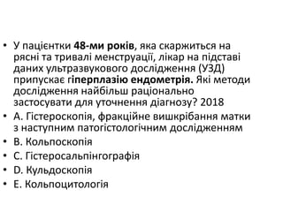 • У пацiєнтки 48-ми рокiв, яка скаржиться на
ряснi та тривалi менструацiї, лiкар на пiдставi
даних ультразвукового дослiдження (УЗД)
припускає гiперплазiю ендометрiя. Якi методи
дослiдження найбiльш рацiонально
застосувати для уточнення дiагнозу? 2018
• A. Гiстероскопiя, фракцiйне вишкрiбання матки
з наступним патогiстологiчним дослiдженням
• B. Кольпоскопiя
• C. Гiстеросальпiнгографiя
• D. Кульдоскопiя
• E. Кольпоцитологiя
 