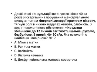 • До жiночої консультацiї звернулася жiнка 40-ка
рокiв зi скаргами на порушення менструального
циклу за типом гiперполiменореї протягом пiвроку,
тягнучi болi в нижнiх вiддiлах живота, слабкiсть. В
ходi гiнекологiчного обстеження тiло матки
збiльшене до 12 тижнiв вагiтностi, щiльне, рухоме,
безболiсне. В кровi: Hb- 90 г/л. Яка патологiя є
найбiльш iмовiрною? 2017
• A. Мiома матки
• B. Рак тiла матки
• C. Вагiтнiсть
• D. Кiстома яєчника
• E. Дисфункцiональна маткова кровотеча
 