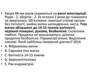 • Хвора 48-ми рокiв скаржиться на ряснi менструацiї.
Родiв - 2, абортiв - 2. За останнi 2 роки до гiнеколога
не зверталась. Об’єктивно: зовнiшнi статевi органи
без патологiї, шийка матки цилiндрична, чиста. Тiло
матки збiльшене до 14-15 тижнiв вагiтностi,
нерiвної поверхнi, рухоме, безболiсне. Склепiння
глибокi. Придатки не визначаються, дiлянка
придаткiв безболiсна. Параметрiї вiльнi. Видiлення
слизовi. Який найбiльш iмовiрний дiагноз? 2016
• A. Фiбромiома матки
• B. Саркома тiла матки
• C. Вагiтнiсть 14-15 тижнiв
• D. Хорiонепiтелiома
• E. Рак ендометрiю
 