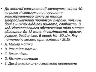 • До жiночої консультацiї звернулася жiнка 40-
ка рокiв зi скаргами на порушення
менструального циклу за типом
гiперполiменореї протягом пiвроку, тягнучi
болi в нижнiх вiддiлах живота, слабкiсть. В
ходi гiнекологiчного обстеження тiло матки
збiльшене до 12 тижнiв вагiтностi, щiльне,
рухоме, безболiсне. В кровi: Hb- 90 г/л. Яку
патологiю можна припустити? 2019
• A. Мiома матки
• B. Рак тiла матки
• C. Вагiтнiсть
• D. Кiстома яєчника
• E. Дисфункцiональна маткова кровотеча
 