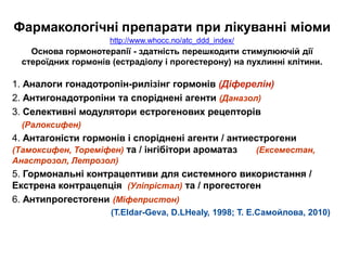 Фармакологічні препарати при лікуванні міоми
http://www.whocc.no/atc_ddd_index/
Основа гормонотерапії - здатність перешкодити стимулюючій дії
стероїдних гормонів (естрадіолу і прогестерону) на пухлинні клітини.
1. Аналоги гонадотропін-рилізінг гормонів (Діферелін)
2. Антигонадотропіни та споріднені агенти (Даназол)
3. Селективні модулятори естрогенових рецепторів
(Ралоксифен)
4. Антагоністи гормонів і споріднені агенти / антиестрогени
(Тамоксифен, Тореміфен) та / інгібітори ароматаз (Ексеместан,
Анастрозол, Летрозол)
5. Гормональні контрацептиви для системного використання /
Екстрена контрацепція (Уліпрістал) та / прогестоген
6. Антипрогестогени (Міфепристон)
(T.Eldar-Geva, D.LHealy, 1998; Т. Е.Самойлова, 2010)
 