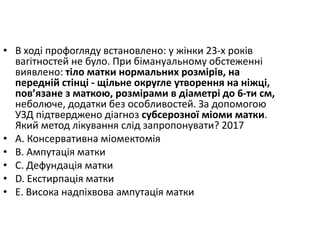 • В ходi профогляду встановлено: у жiнки 23-х рокiв
вагiтностей не було. При бiмануальному обстеженнi
виявлено: тiло матки нормальних розмiрiв, на
переднiй стiнцi - щiльне округле утворення на нiжцi,
пов’язане з маткою, розмiрами в дiаметрi до 6-ти см,
неболюче, додатки без особливостей. За допомогою
УЗД пiдтверджено дiагноз субсерозної мiоми матки.
Який метод лiкування слiд запропонувати? 2017
• A. Консервативна мiомектомiя
• B. Ампутацiя матки
• C. Дефундацiя матки
• D. Екстирпацiя матки
• E. Висока надпiхвова ампутацiя матки
 