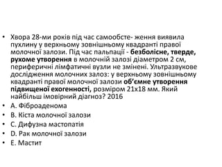 • Хвора 28-ми рокiв пiд час самообсте- ження виявила
пухлину у верхньому зовнiшньому квадрантi правої
молочної залози. Пiд час пальпацiї - безболiсне, тверде,
рухоме утворення в молочнiй залозi дiаметром 2 см,
периферичнi лiмфатичнi вузли не змiненi. Ультразвукове
дослiдження молочних залоз: у верхньому зовнiшньому
квадрантi правої молочної залози об’ємне утворення
пiдвищеної ехогенностi, розмiром 21х18 мм. Який
найбiльш iмовiрний дiагноз? 2016
• A. Фiброаденома
• B. Кiста молочної залози
• C. Дифузна мастопатiя
• D. Рак молочної залози
• E. Мастит
 