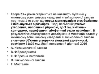 • Хвора 23-х рокiв скаржиться на наявнiсть пухлини у
нижньому зовнiшньому квадрантi лiвої молочної залози
протягом 1-го року, що перед менструацiєю стає болiсною
i збiльшується в розмiрах. Входi пальпацiї: рухоме
утворення, наповнене рiдиною, до 3 см, з чiткими
контурами, периферичнi лiмфатичнi вузли не змiненi. В
результатi ультразвукового дослiдження молочних залоз: у
нижньому зовнiшньому квадрантi лiвої молочної залози
виявлено об’ємне утворення зниженої ехогенностi,
розмiром 31х29 мм. Який попереднiй дiагноз? 2016
• A. Кiста молочної залози
• B. Фiброаденома
• C. Фiброзна мастопатiя
• D. Рак молочної залози
• E. Масталгiя
 