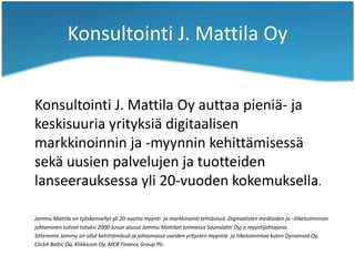 Konsultointi J. Mattila Oy
Konsultointi J. Mattila Oy auttaa pieniä- ja
keskisuuria yrityksiä digitaalisen
markkinoinnin ja -myynnin kehittämisessä
sekä uusien palvelujen ja tuotteiden
lanseerauksessa yli 20-vuoden kokemuksella.
Jammu Mattila on työskennellyt yli 20-vuotta myynti- ja markkinointi tehtävissä. Digitaalisten medioiden ja –liiketoiminnan
johtaminen tulivat tutuksi 2000-luvun alussa Jammu Mattilan toimiessa Saunalahti Oyj:n myyntijohtajana.
Sittemmin Jammu on ollut kehittämässä ja johtamassa useiden yritysten myyntiä- ja liiketoimintaa kuten Dynamoid Oy,
Clickit Baltic Oü, Klikkicom Oy, MCB Finance Group Plc.
 