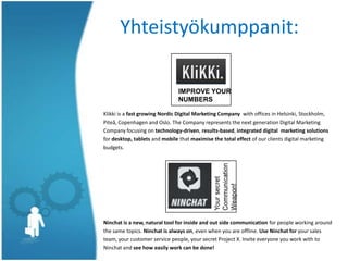 Klikki is a fast growing Nordic Digital Marketing Company with offices in Helsinki, Stockholm,
Piteå, Copenhagen and Oslo. The Company represents the next generation Digital Marketing
Company focusing on technology-driven, results-based, integrated digital marketing solutions
for desktop, tablets and mobile that maximise the total effect of our clients digital marketing
budgets.
Ninchat is a new, natural tool for inside and out side communication for people working around
the same topics. Ninchat is always on, even when you are offline. Use Ninchat for your sales
team, your customer service people, your secret Project X. Invite everyone you work with to
Ninchat and see how easily work can be done!
Yhteistyökumppanit:
IMPROVE YOUR
NUMBERS
 
