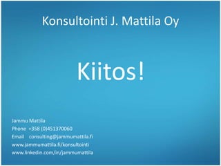Konsultointi J. Mattila Oy
Jammu Mattila
Phone +358 (0)451370060
Email consulting@jammumattila.fi
www.jammumattila.fi/konsultointi
www.linkedin.com/in/jammumattila
Kiitos!
 