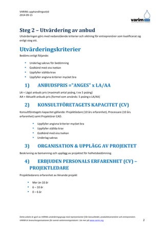 VARIMs 
upphandlingsstöd 
2014-­‐09-­‐15 
Detta 
arbete 
är 
gjort 
av 
VARIMs 
utvärderingsgrupp 
med 
representanter 
från 
konsultledet, 
produktleverantörer 
och 
entreprenörer. 
VARIM 
är 
branschorganisationen 
för 
svensk 
vattenreningsindustri. 
Läs 
mer 
på 
www.varim.org 
2 
Steg 
2 
– 
Utvärdering 
av 
anbud 
Utvärderingen 
görs 
med 
nedanstående 
kriterier 
och 
viktning 
för 
entreprenörer 
som 
kvalificerat 
sig 
enligt 
steg 
ett. 
Utvärderingskriterier 
Bedöms 
enligt 
följande: 
• Underlag 
saknas 
för 
bedömning 
• Godkänd 
med 
viss 
tvekan 
• Uppfyller 
ställda 
krav 
• Uppfyller 
angivna 
kriterier 
mycket 
bra 
1) ANBUDSPRIS 
="ANGES" 
x 
LA/AA 
LA 
= 
Lägst 
anbuds 
pris 
(maximalt 
antal 
poäng, 
t 
ex 
5 
poäng) 
AA 
= 
Aktuellt 
anbuds 
pris 
(formel 
som 
används: 
5 
poäng 
x 
LA/AA) 
2) KONSULTFÖRETAGETS 
KAPACITET 
(CV) 
Konsultföretagets 
kapacitet 
gällande: 
Projektledare 
(10 
års 
erfarenhet), 
Processare 
(10 
års 
erfarenhet) 
samt 
Projektörer 
CAD. 
• Uppfyller 
angivna 
kriterier 
mycket 
bra 
• Uppfyller 
ställda 
krav 
• Godkänd 
med 
viss 
tvekan 
• Underlag 
saknas 
3) ORGANISATION 
& 
UPPLÄGG 
AV 
PROJEKTET 
Beskrivning 
av 
bemanning 
och 
upplägg 
av 
projektet 
för 
helhetsbedömning. 
4) ERBJUDEN 
PERSONALS 
ERFARENHET 
(CV) 
– 
PROJEKTLEDARE 
Projektledarens 
erfarenhet 
av 
liknande 
projekt 
• Mer 
än 
10 
år 
• 6 
– 
10 
år 
• 0 
– 
6 
år 
 