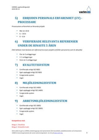 VARIMs 
upphandlingsstöd 
2014-­‐09-­‐15 
Detta 
arbete 
är 
gjort 
av 
VARIMs 
utvärderingsgrupp 
med 
representanter 
från 
konsultledet, 
produktleverantörer 
och 
entreprenörer. 
VARIM 
är 
branschorganisationen 
för 
svensk 
vattenreningsindustri. 
Läs 
mer 
på 
www.varim.org 
3 
5) ERBJUDEN 
PERSONALS 
ERFARENHET 
(CV) 
-­‐ 
PROCESSARE 
Processarens 
erfarenhet 
av 
liknande 
projekt 
• Mer 
än 
10 
år 
• 6 
– 
10 
år 
• 0 
– 
6 
år 
6) VERIFIERADE 
RELEVANTA 
REFERENSER 
UNDER 
DE 
SENASTE 
5 
ÅREN 
(Här 
behöver 
man 
besluta 
om 
referenserna 
avser 
projekt 
och/eller 
personerna 
som 
är 
aktuella) 
• Fler 
än 
5 
anläggningar 
• 3 
-­‐5 
anläggningar 
• Färre 
än 
3 
anläggningar 
7) KVALITETSSYSTEM 
• Certifierade 
enligt 
ISO 
9001 
• Eget 
uppbyggt 
enligt 
ISO 
9001 
• Fungerande 
system 
• Inget 
8) MILJÖLEDNINGSSYSTEM 
• Certifierade 
enligt 
ISO 
14001 
• Eget 
uppbyggt 
enligt 
ISO 
14001 
• Fungerande 
system 
• Inget 
9) ARBETSMILJÖLEDNINGSSYSTEM 
• Certifierade 
enligt 
ISO 
18001 
• Eget 
uppbyggt 
enligt 
ISO 
18001 
• Fungerande 
system 
• Inget 
Kompletteras 
med: 
Bilaga 
1. 
Checklista 
Bilaga 
2. 
Anbudsformulär 
