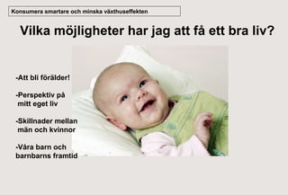 Konsumera smartare och minska växthuseffekten

Vilka möjligheter har jag att få ett bra liv?

-Att bli förälder!
-Perspektiv på
mitt eget liv
-Skillnader mellan
män och kvinnor
-Våra barn och
barnbarns framtid

Thank you !

 