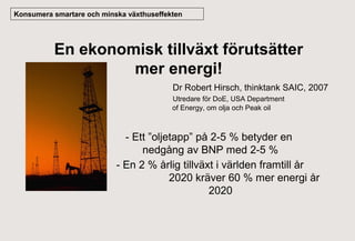 Konsumera smartare och minska växthuseffekten

En ekonomisk tillväxt förutsätter
mer energi!
Dr Robert Hirsch, thinktank SAIC, 2007
Utredare för DoE, USA Department
of Energy, om olja och Peak oil

- Ett ”oljetapp” på 2-5 % betyder en
nedgång av BNP med 2-5 %
- En 2 % årlig tillväxt i världen framtill år
2020 kräver 60 % mer energi år
2020

 