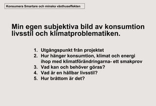 Konsumera Smartare och minska växthuseffekten

Min egen subjektiva bild av konsumtion
livsstil och klimatproblematiken.
1. Utgångspunkt från projektet
2. Hur hänger konsumtion, klimat och energi
ihop med klimatförändringarna- ett smakprov
3. Vad kan och behöver göras?
4. Vad är en hållbar livsstil?
5. Hur bråttom är det?

 
