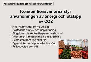 Konsumera smartare och minska växthuseffekten

Konsumtionsvanorna styr
användningen av energi och utsläpp
av CO2
• Hög inkomst ger större utsläpp
• Bostadens storlek och uppvärmning
• Singelboende kontra flerpersonershushåll
• Vegetarisk kontra animalisk kosthållning
• Semestervanor flyg eller tåg
• Egen bil kontra bilpool eller buss/tåg
• Fritidsbostad och båt

 