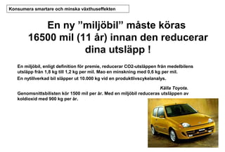 Konsumera smartare och minska växthuseffekten

En ny ”miljöbil” måste köras
16500 mil (11 år) innan den reducerar
dina utsläpp !
En miljöbil, enligt definition för premie, reducerar CO2-utsläppen från medelbilens
utsläpp från 1,8 kg till 1,2 kg per mil. Mao en minskning med 0,6 kg per mil.
En nytillverkad bil släpper ut 10.000 kg vid en produktlivscykelanalys.
Källa Toyota.
Genomsnittsbilisten kör 1500 mil per år. Med en miljöbil reduceras utsläppen av
koldioxid med 900 kg per år.

 
