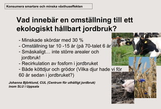 Konsumera smartare och minska växthuseffekten

Vad innebär en omställning till ett
ekologiskt hållbart jordbruk?
- Minskade skördar med 30 %
- Omställning tar 10 -15 år (på 70-talet 6 år)
- Småskaligt… inte större arealer och
jordbruk!
- Recirkulation av fosforn i jordbruket
- Både köttdjur och grödor (Vilka djur hade vi för
60 år sedan i jordbruket?)
Johanna Björklund, CUL (Centrum för uthålligt jordbruk)
inom SLU i Uppsala

 