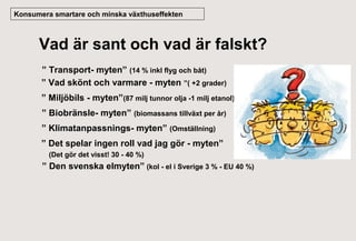 Konsumera smartare och minska växthuseffekten

Vad är sant och vad är falskt?
” Transport- myten” (14 % inkl flyg och båt)
” Vad skönt och varmare - myten ”( +2 grader)
” Miljöbils - myten”(87 milj tunnor olja -1 milj etanol)
” Biobränsle- myten” (biomassans tillväxt per år)
” Klimatanpassnings- myten” (Omställning)
” Det spelar ingen roll vad jag gör - myten”
(Det gör det visst! 30 - 40 %)

” Den svenska elmyten” (kol - el i Sverige 3 % - EU 40 %)

 