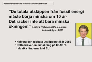 Konsumera smartare och minska växthuseffekten

”De totala utsläppen från fossil energi
måste börja minska om 10 årDet räcker inte att bara minska
ökningen!” Anders Wijkman, EUs talesman
i klimatfrågor ,2008

• Halvera den globala utsläppen till år 2050
• Detta kräver en minskning på 80-90 %
i de rika länderna inkl EU

 