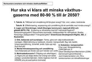 Konsumera smartare och minska växthuseffekten

Hur ska vi klara att minska växthusgaserna med 80-90 % till år 2050?
1. Teknik: A. Tillförsel och omställning till förnybar energi? Sol, vind, vatten, biobränsle
Teknik: B. Effektivisering, anpassning och omställning till ett samhälle med mindre energi?
2. Lagar och förordningar, lokalt (Sveriges kommuner), regionalt (EU) och
globalt (WTO, FN) Kvotering av körsträcka med bil? Individuell flygkvot?
Ransoneringssystem? Ekonomiska styrmedel: Utsläppsrätter för näringslivet, Skatter,
Personliga utsläppsrätter? Trängselavgifter? Greenhouse Development Rights, SEI, J
Rockström
3. Etik, beteende och kunskaper: Tänka, göra och välja koldioxidsnålt i
vardagen. Miljömärkning av koldioxid, (råvaror, transportsätt, flyg, båt, lastbil,
Ursprungsmärkning. (Innehåll, avstå, byta upp sig) 6. Kolsänkor, kompensation
Sunt förnuft!!
Char coal, Skogsplantering
4. Mental klimatanpassning och omställning
CSRCDM och JI
Vara förberedd och förstå vad som händer och varför.Clean Development Mechanism (CDM)
5. Marknadsekonomin? (Tillgång och efterfrågan) Gemensamt genomförande –
Ju högre pris på råolja desto mer energi och dolda Joint Implementation (JI), FN:s
utsläpp i produkten/tjänsten. Detta regleras med ett ramkonvention om klimatförändringar
HÖGRE pris på exempelvis livsmedel.

 
