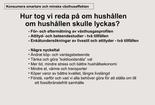 Konsumera smartare och minska växthuseffekten

Hur tog vi reda på om hushållen
om hushållen skulle lyckas?
- För- och eftermätning av växthusgasprofilen
- Attityd- och beteendestudier - två tillfällen
- Enkätundersökningar av livsstil och attityder - två tillfällen
- Några nyckeltal
• Ändrat köp- och vardagsbeteende
• Tänka och göra ”koldioxidsnåla” val
• Mer tid, mindre stress och bättre hushållsekonomi
• Mindre el, värme och transporter
• Köper varor av bättre kvalitet, längre livslängd
• Förstå, varför och vad vi alla behöver göra för att ställa om till
ett fossilbränslefritt samhälle

 