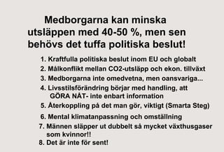 Medborgarna kan minska
utsläppen med 40-50 %, men sen
behövs det tuffa politiska beslut!
1. Kraftfulla politiska beslut inom EU och globalt
2. Målkonflikt mellan CO2-utsläpp och ekon. tillväxt
3. Medborgarna inte omedvetna, men oansvariga...
4. Livsstilsförändring börjar med handling, att
GÖRA NÅT- inte enbart information
5. Återkoppling på det man gör, viktigt (Smarta Steg)
6. Mental klimatanpassning och omställning
7. Männen släpper ut dubbelt så mycket växthusgaser
som kvinnor!!
8. Det är inte för sent!

 