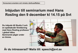 Konsumera smartare och minska växthuseffekten

Inbjudan till seminarium med Hans
Rosling den 9 december kl 14.15 på Svt
Du inbjuds till Studio 2 och
en spektakulär föreläsning
med Hans Rosling professor
i global hälsa.
Seminariet pågår under
en timme.

Är du intresserad? Maila till: speech@svt.se

 